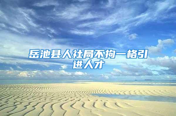 岳池縣人社局不拘一格引進人才