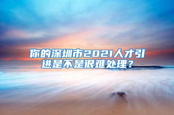 你的深圳市2021人才引進是不是很難處理？