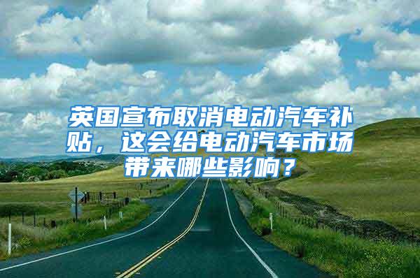 英國宣布取消電動汽車補貼，這會給電動汽車市場帶來哪些影響？