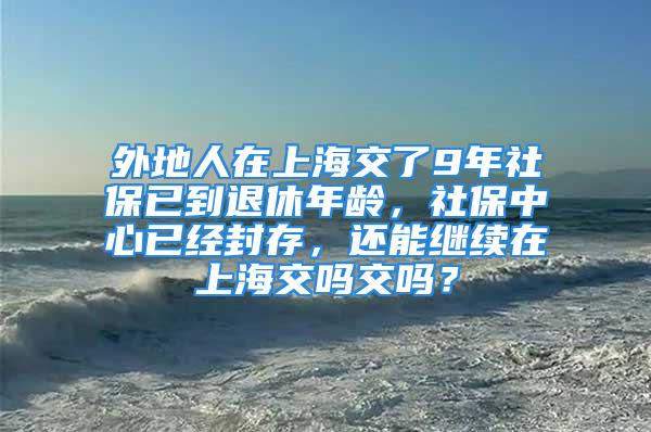 外地人在上海交了9年社保已到退休年齡，社保中心已經(jīng)封存，還能繼續(xù)在上海交嗎交嗎？