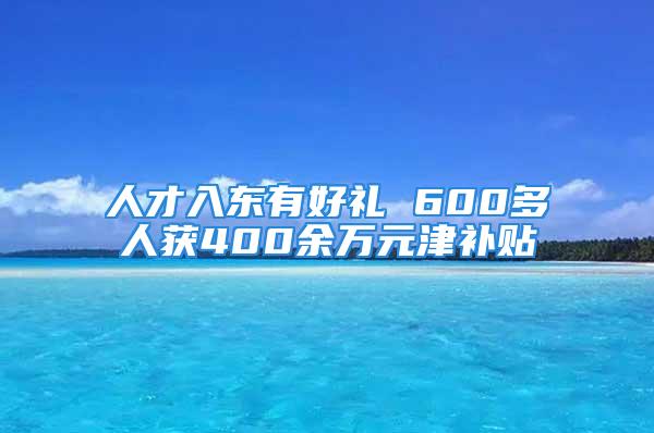 人才入東有好禮 600多人獲400余萬(wàn)元津補(bǔ)貼