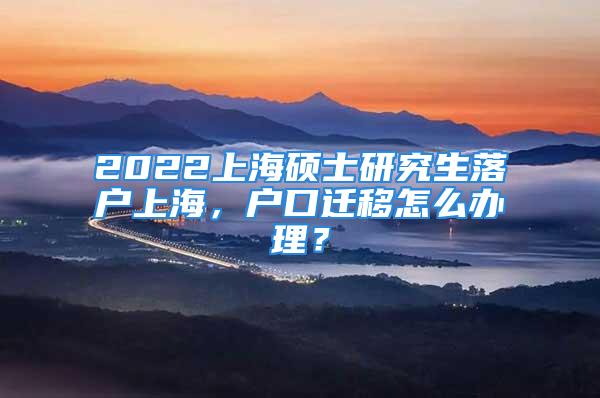 2022上海碩士研究生落戶上海，戶口遷移怎么辦理？