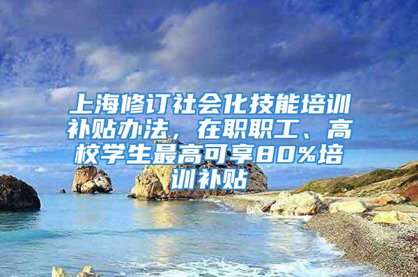 上海修訂社會化技能培訓補貼辦法，在職職工、高校學生最高可享80%培訓補貼