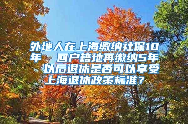 外地人在上海繳納社保10年  回戶籍地再繳納5年  以后退休是否可以享受上海退休政策標(biāo)準(zhǔn)？