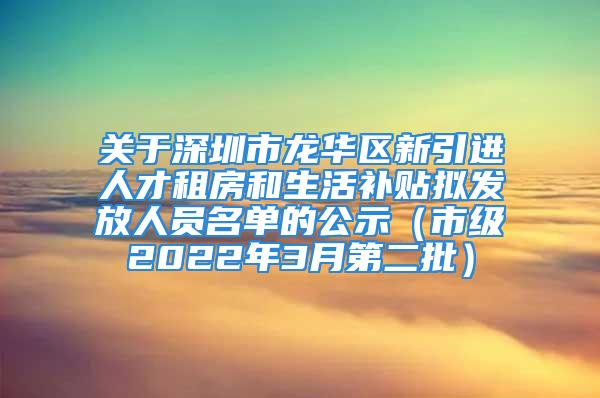 關(guān)于深圳市龍華區(qū)新引進(jìn)人才租房和生活補(bǔ)貼擬發(fā)放人員名單的公示（市級2022年3月第二批）