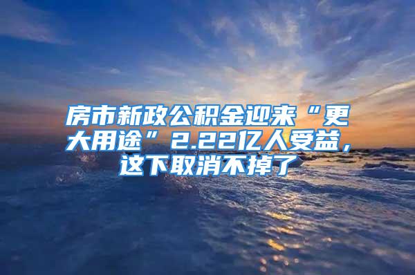 房市新政公積金迎來“更大用途”2.22億人受益，這下取消不掉了