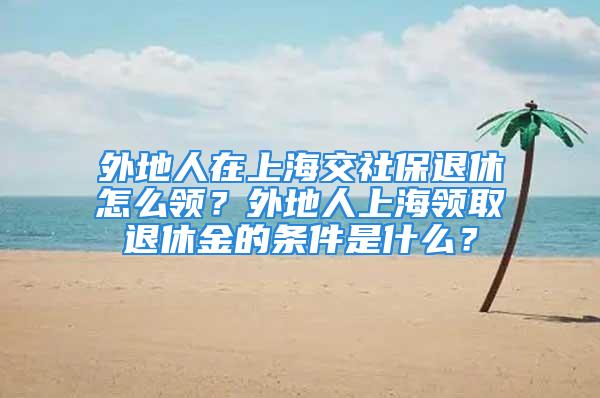 外地人在上海交社保退休怎么領(lǐng)？外地人上海領(lǐng)取退休金的條件是什么？