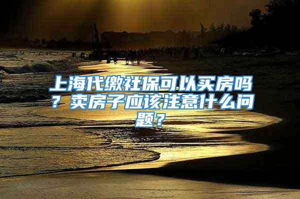 上海代繳社保可以買房嗎？賣房子應該注意什么問題？