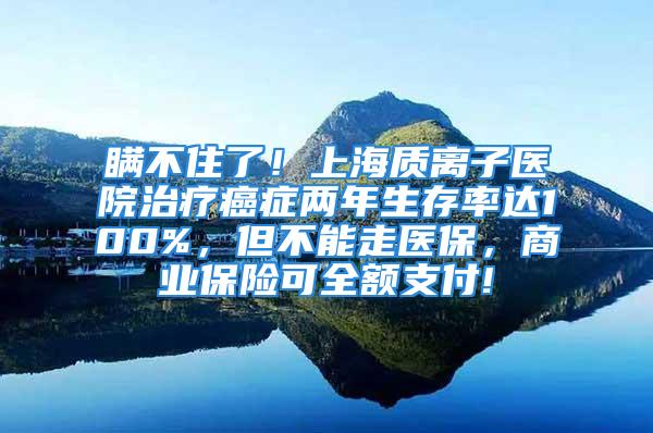 瞞不住了！上海質離子醫(yī)院治療癌癥兩年生存率達100%，但不能走醫(yī)保，商業(yè)保險可全額支付!