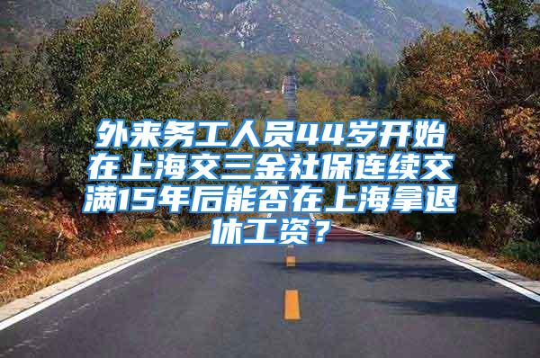 外來務(wù)工人員44歲開始在上海交三金社保連續(xù)交滿15年后能否在上海拿退休工資？