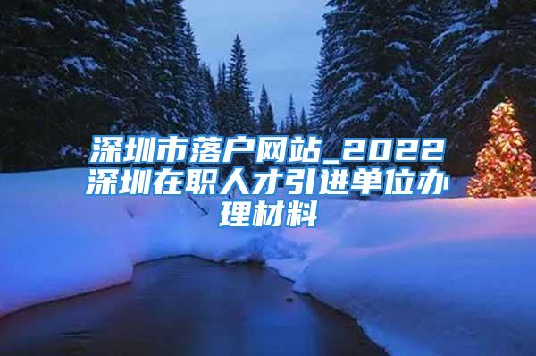 深圳市落戶網(wǎng)站_2022深圳在職人才引進(jìn)單位辦理材料