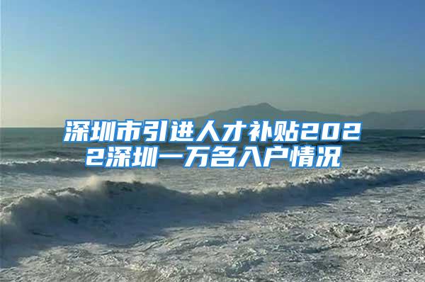 深圳市引進(jìn)人才補貼2022深圳一萬名入戶情況