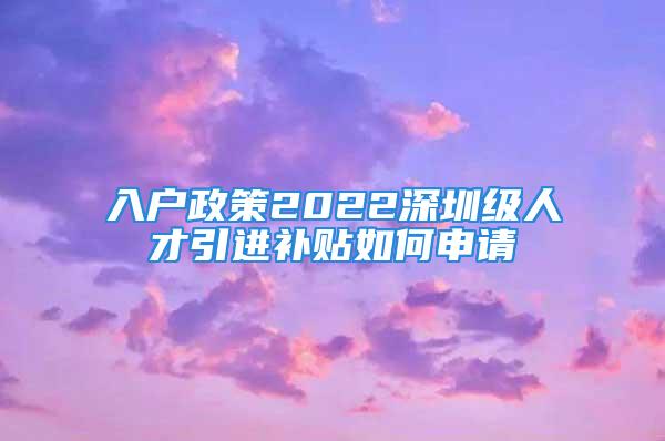 入戶政策2022深圳級人才引進補貼如何申請