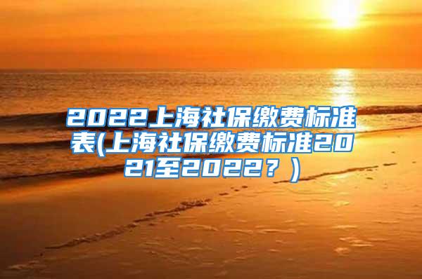 2022上海社保繳費標準表(上海社保繳費標準2021至2022？)