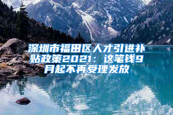 深圳市福田區(qū)人才引進(jìn)補(bǔ)貼政策2021：這筆錢9月起不再受理發(fā)放