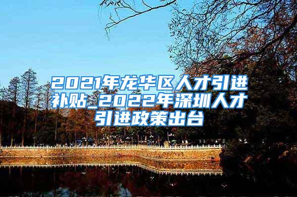 2021年龍華區(qū)人才引進補貼_2022年深圳人才引進政策出臺