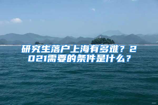 研究生落戶上海有多難？2021需要的條件是什么？