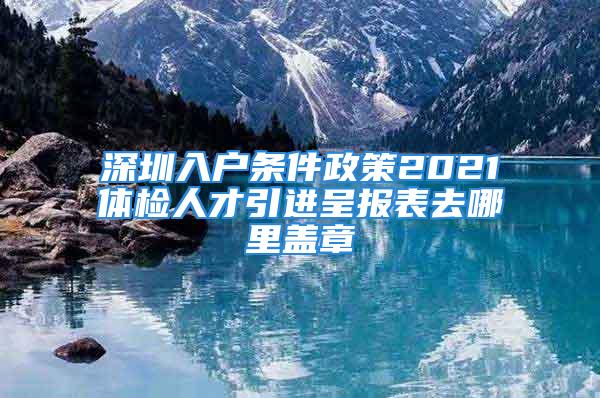 深圳入戶條件政策2021體檢人才引進呈報表去哪里蓋章