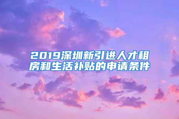 2019深圳新引進人才租房和生活補貼的申請條件