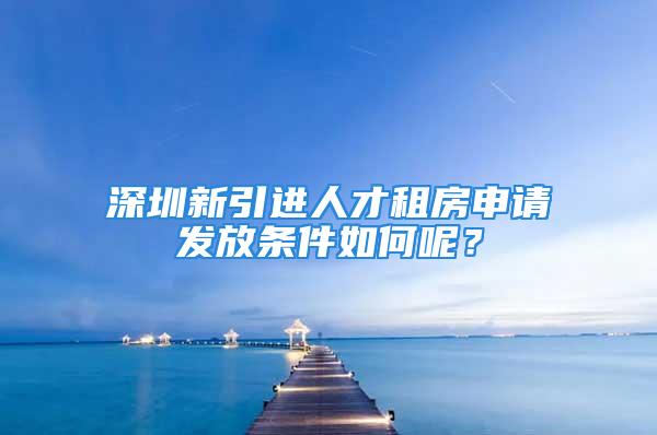 深圳新引進(jìn)人才租房申請(qǐng)發(fā)放條件如何呢？