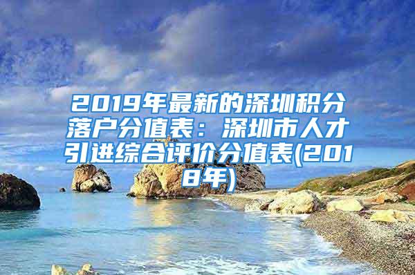 2019年最新的深圳積分落戶(hù)分值表：深圳市人才引進(jìn)綜合評(píng)價(jià)分值表(2018年)