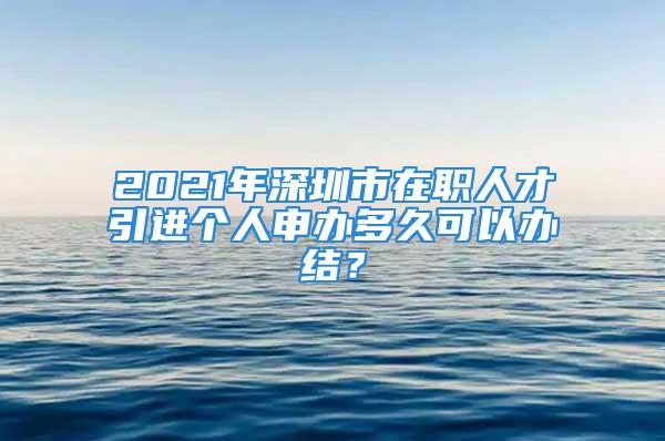 2021年深圳市在職人才引進個人申辦多久可以辦結(jié)？