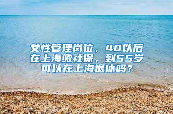 女性管理崗位，40以后在上海繳社保，到55歲可以在上海退休嗎？