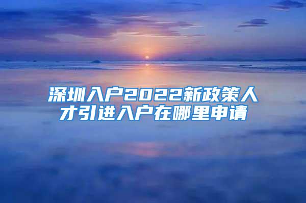 深圳入戶2022新政策人才引進(jìn)入戶在哪里申請