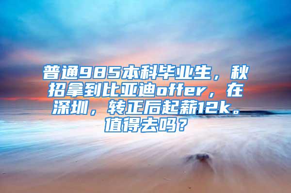 普通985本科畢業(yè)生，秋招拿到比亞迪offer，在深圳，轉(zhuǎn)正后起薪12k。值得去嗎？