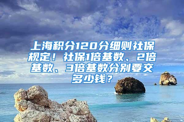 上海積分120分細則社保規(guī)定！社保1倍基數(shù)、2倍基數(shù)、3倍基數(shù)分別要交多少錢？