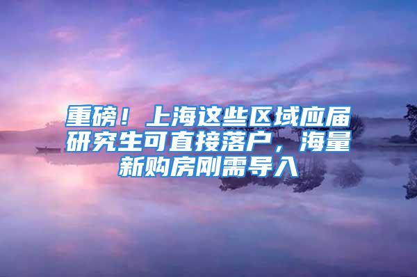 重磅！上海這些區(qū)域應(yīng)屆研究生可直接落戶，海量新購房剛需導(dǎo)入