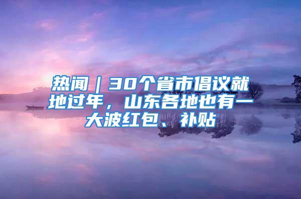 熱聞｜30個(gè)省市倡議就地過(guò)年，山東各地也有一大波紅包、補(bǔ)貼