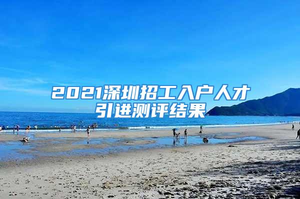 2021深圳招工入戶人才引進測評結(jié)果