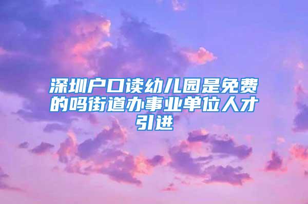 深圳戶口讀幼兒園是免費的嗎街道辦事業(yè)單位人才引進