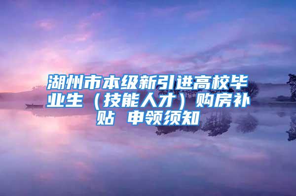 湖州市本級新引進高校畢業(yè)生（技能人才）購房補貼 申領(lǐng)須知