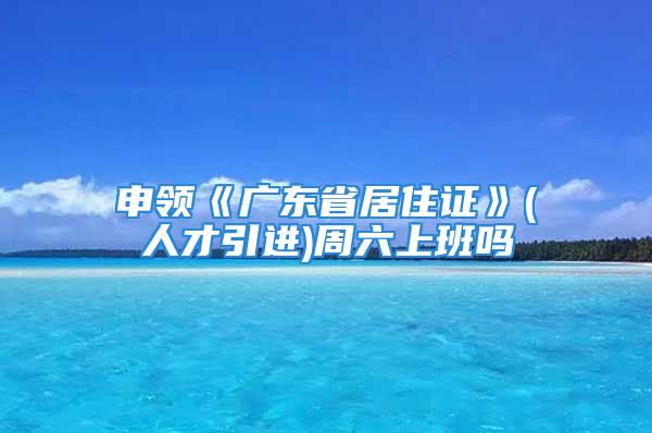 申領(lǐng)《廣東省居住證》(人才引進(jìn))周六上班嗎