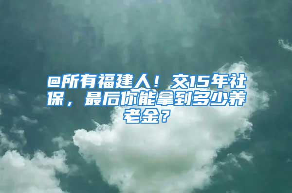 @所有福建人！交15年社保，最后你能拿到多少養(yǎng)老金？