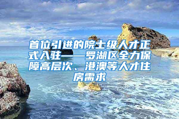 首位引進的院士級人才正式入駐——羅湖區(qū)全力保障高層次、港澳等人才住房需求