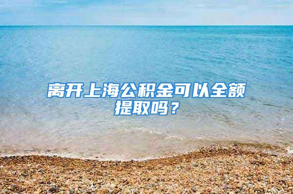 離開(kāi)上海公積金可以全額提取嗎？