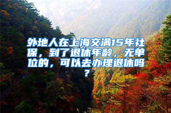 外地人在上海交滿15年社保，到了退休年齡，無(wú)單位的，可以去辦理退休嗎？