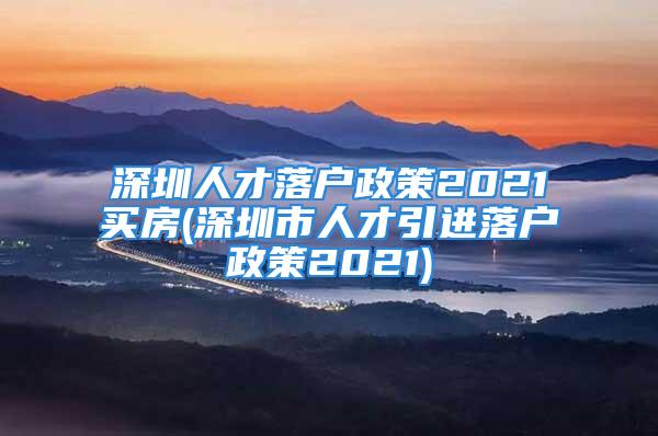 深圳人才落戶政策2021買房(深圳市人才引進(jìn)落戶政策2021)