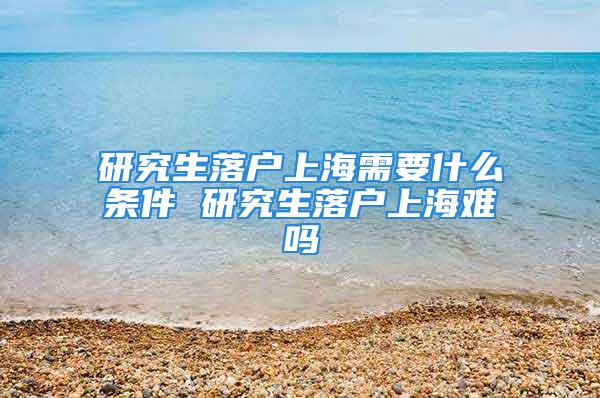 研究生落戶(hù)上海需要什么條件 研究生落戶(hù)上海難嗎