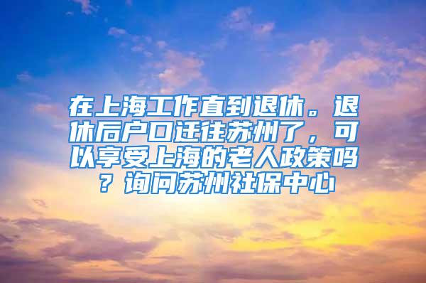 在上海工作直到退休。退休后戶口遷往蘇州了，可以享受上海的老人政策嗎？詢問蘇州社保中心