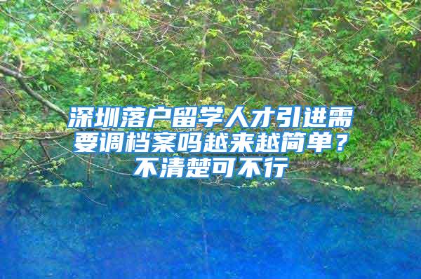 深圳落戶留學(xué)人才引進(jìn)需要調(diào)檔案嗎越來越簡單？不清楚可不行