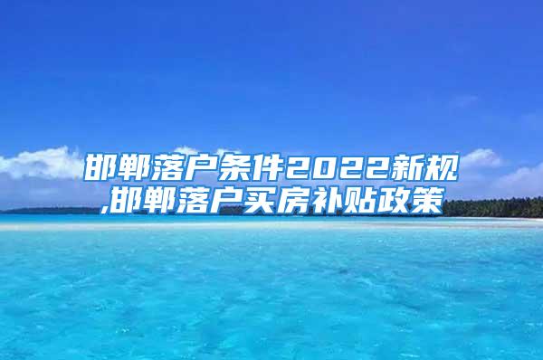 邯鄲落戶條件2022新規(guī),邯鄲落戶買房補(bǔ)貼政策