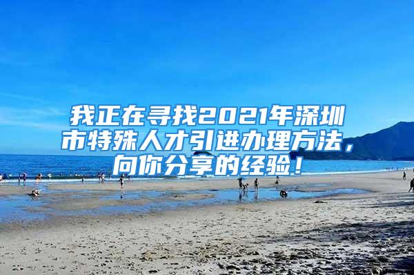 我正在尋找2021年深圳市特殊人才引進(jìn)辦理方法，向你分享的經(jīng)驗(yàn)！