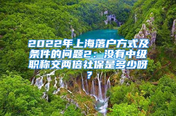 2022年上海落戶方式及條件的問(wèn)題2：沒(méi)有中級(jí)職稱交兩倍社保是多少呀？