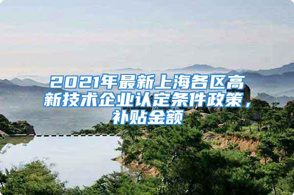 2021年最新上海各區(qū)高新技術(shù)企業(yè)認(rèn)定條件政策，補(bǔ)貼金額