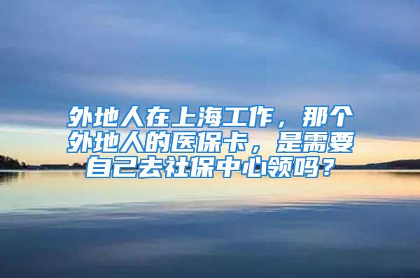 外地人在上海工作，那個外地人的醫(yī)?？?，是需要自己去社保中心領嗎？