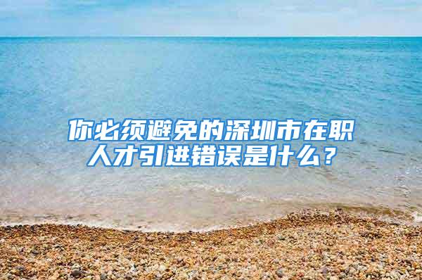 你必須避免的深圳市在職人才引進(jìn)錯(cuò)誤是什么？